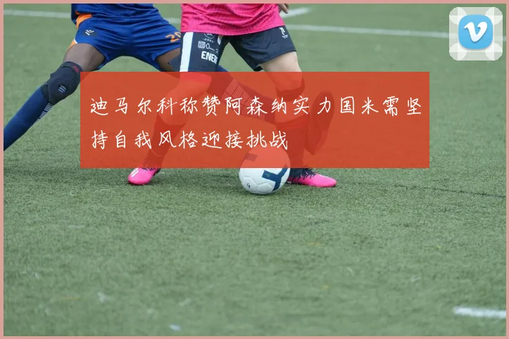 迪马尔科称赞阿森纳实力国米需坚持自我风格迎接挑战