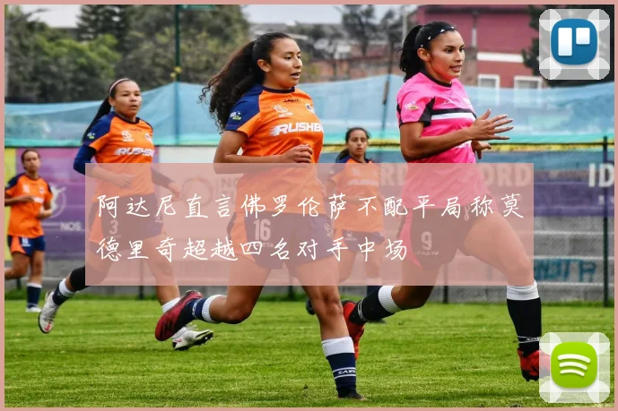阿达尼直言佛罗伦萨不配平局称莫德里奇超越四名对手中场