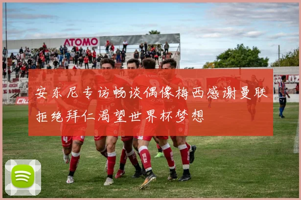 安东尼专访畅谈偶像梅西感谢曼联拒绝拜仁渴望世界杯梦想