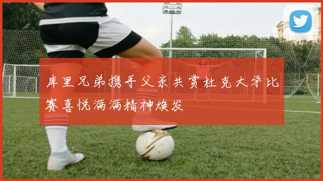 库里兄弟携手父亲共赏杜克大学比赛喜悦满满精神焕发