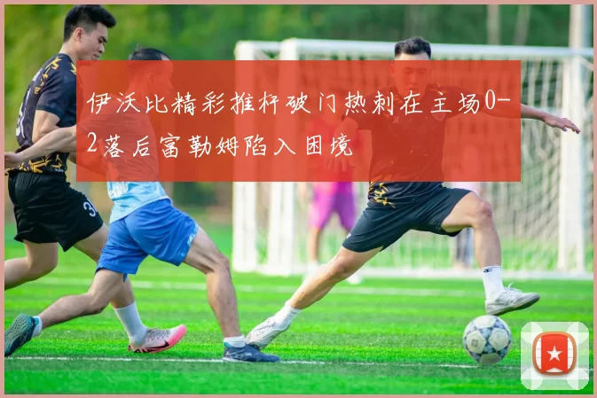 伊沃比精彩推杆破门热刺在主场0-2落后富勒姆陷入困境