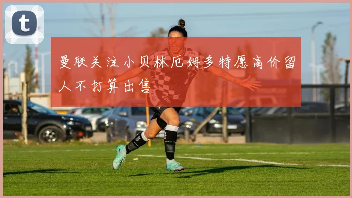曼联关注小贝林厄姆多特愿高价留人不打算出售