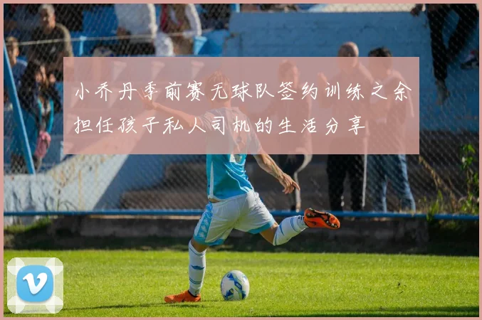 小乔丹季前赛无球队签约训练之余担任孩子私人司机的生活分享