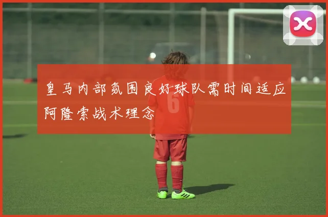 皇马内部氛围良好球队需时间适应阿隆索战术理念