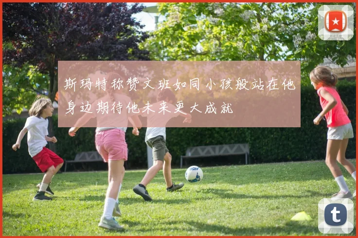 斯玛特称赞文班如同小孩般站在他身边期待他未来更大成就