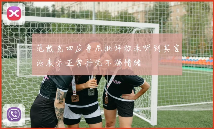 范戴克回应鲁尼批评称未听到其言论表示正常并无不满情绪