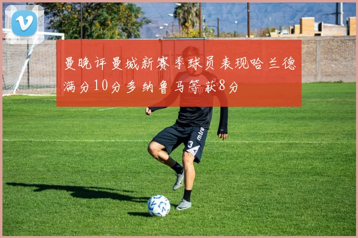 曼晚评曼城新赛季球员表现哈兰德满分10分多纳鲁马等获8分