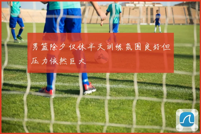 男篮除夕仅休半天训练氛围良好但压力依然巨大