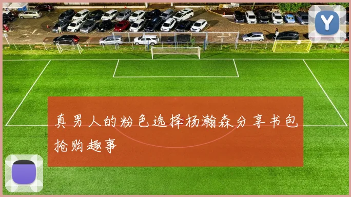 真男人的粉色选择杨瀚森分享书包抢购趣事