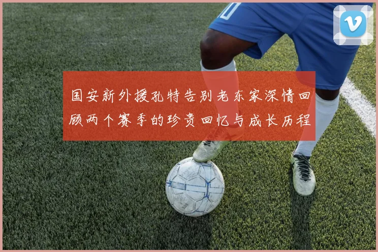 国安新外援孔特告别老东家深情回顾两个赛季的珍贵回忆与成长历程