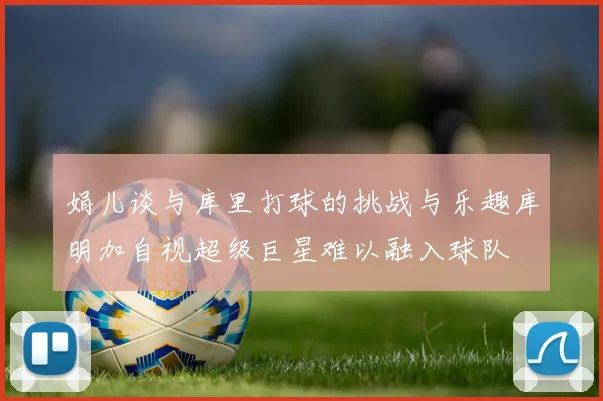 娟儿谈与库里打球的挑战与乐趣库明加自视超级巨星难以融入球队
