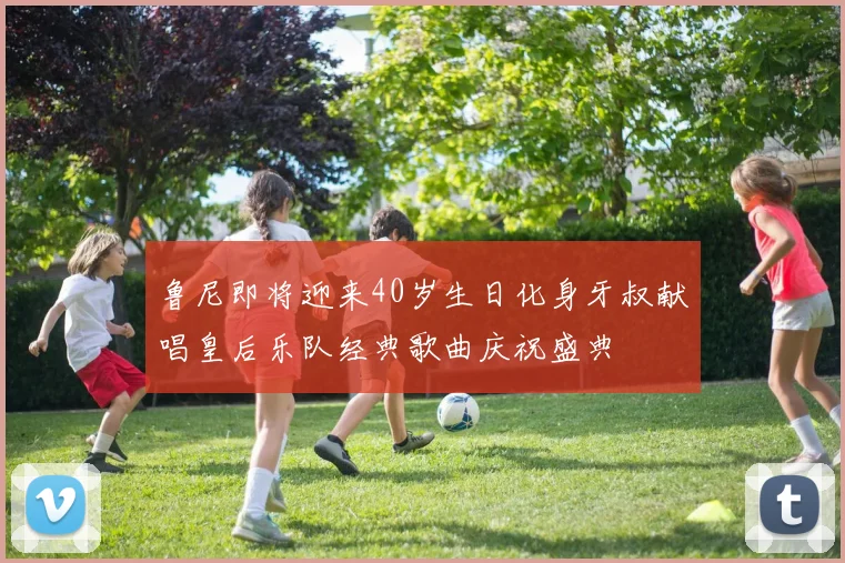 鲁尼即将迎来40岁生日化身牙叔献唱皇后乐队经典歌曲庆祝盛典
