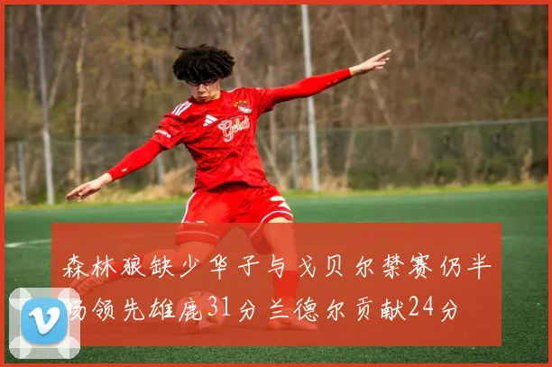 森林狼缺少华子与戈贝尔禁赛仍半场领先雄鹿31分兰德尔贡献24分