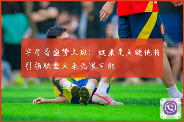 字母哥盛赞文班：健康是关键他将引领联盟未来无限可能