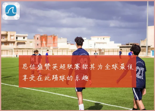 恩佐盛赞英超联赛称其为全球最佳享受在此踢球的乐趣