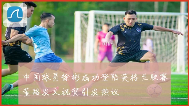 中国球员徐彬成功登陆英格兰联赛董路发文祝贺引发热议