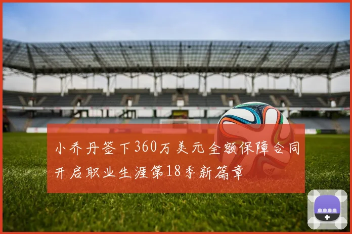 小乔丹签下360万美元全额保障合同开启职业生涯第18季新篇章