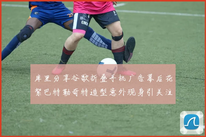 库里分享谷歌折叠手机广告幕后花絮巴特勒奇特造型意外现身引关注