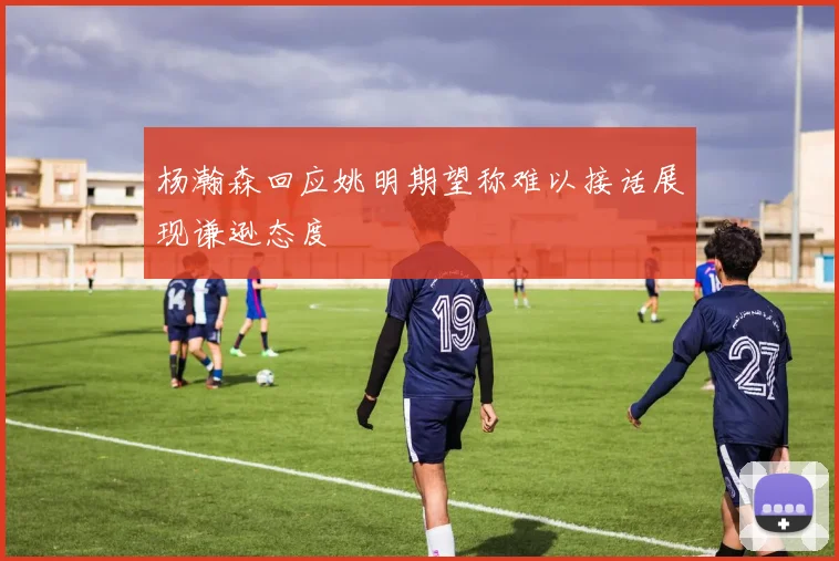 杨瀚森回应姚明期望称难以接话展现谦逊态度