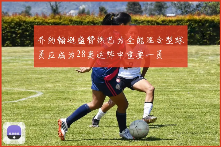乔约翰逊盛赞热巴为全能混合型球员应成为28奥运阵中重要一员