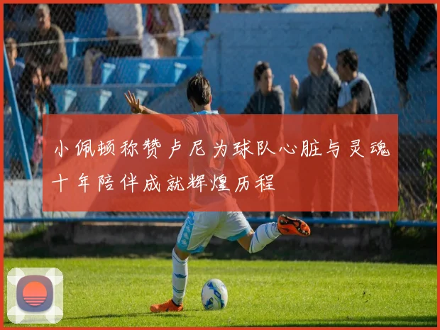 小佩顿称赞卢尼为球队心脏与灵魂十年陪伴成就辉煌历程