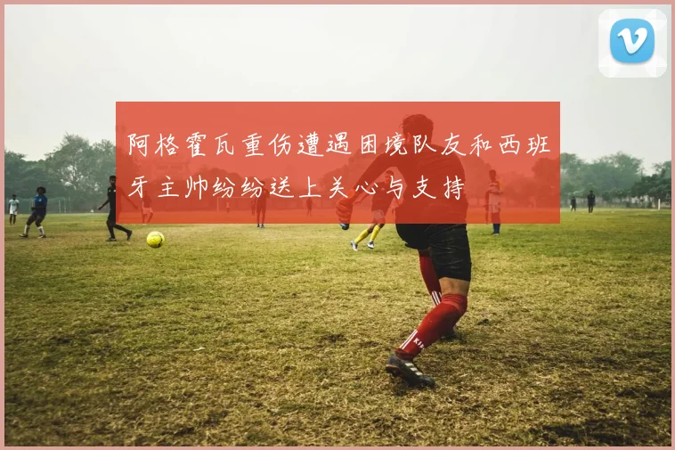 阿格霍瓦重伤遭遇困境队友和西班牙主帅纷纷送上关心与支持