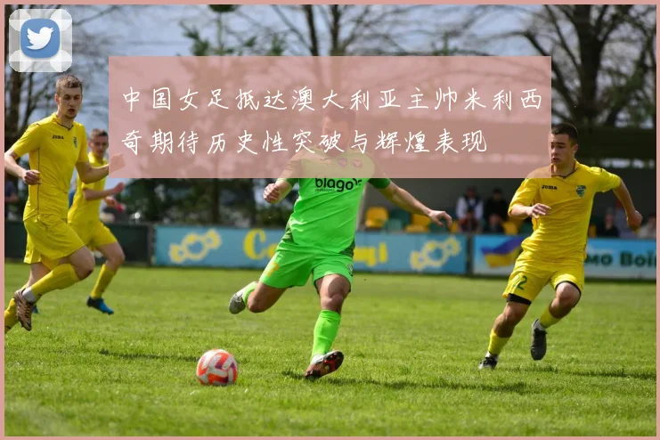 中国女足抵达澳大利亚主帅米利西奇期待历史性突破与辉煌表现