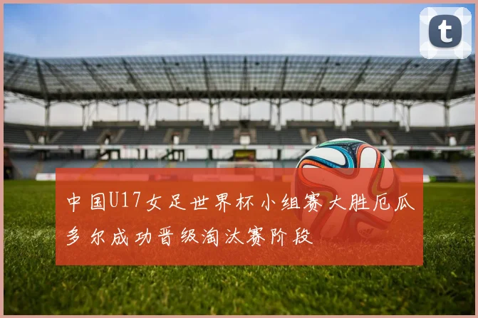 中国U17女足世界杯小组赛大胜厄瓜多尔成功晋级淘汰赛阶段