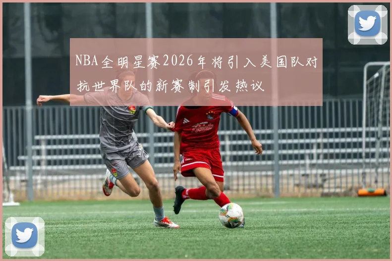 NBA全明星赛2026年将引入美国队对抗世界队的新赛制引发热议