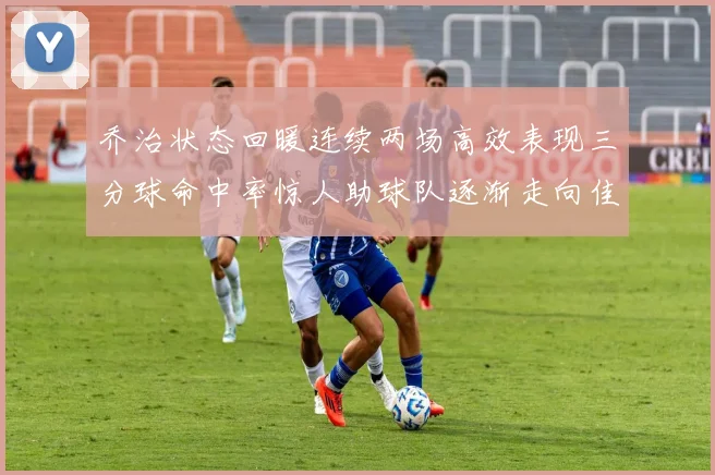 乔治状态回暖连续两场高效表现三分球命中率惊人助球队逐渐走向佳境