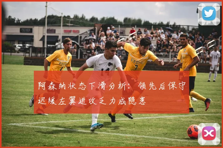 阿森纳状态下滑分析：领先后保守迟缓左翼进攻乏力成隐患