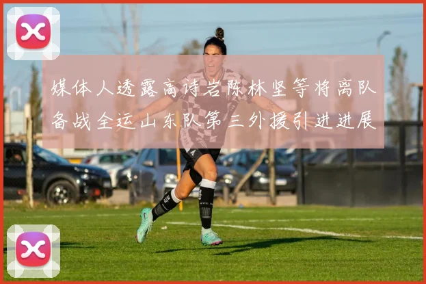 媒体人透露高诗岩陈林坚等将离队备战全运山东队第三外援引进进展显著