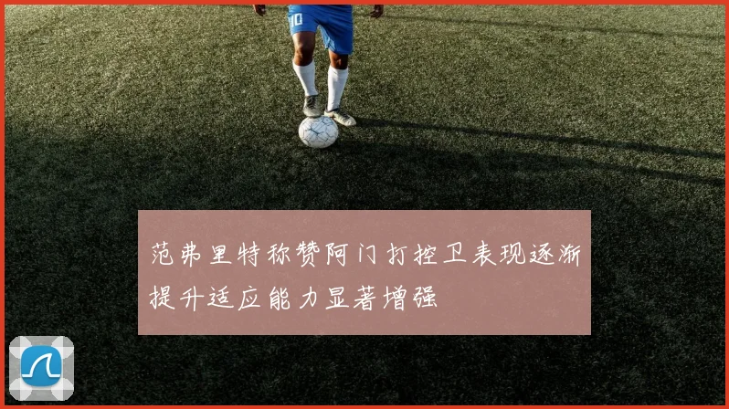 范弗里特称赞阿门打控卫表现逐渐提升适应能力显著增强