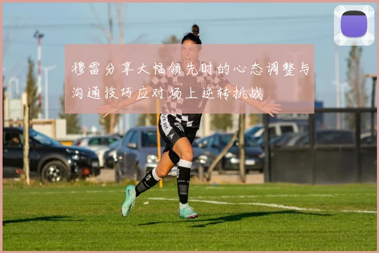 穆雷分享大幅领先时的心态调整与沟通技巧应对场上逆转挑战