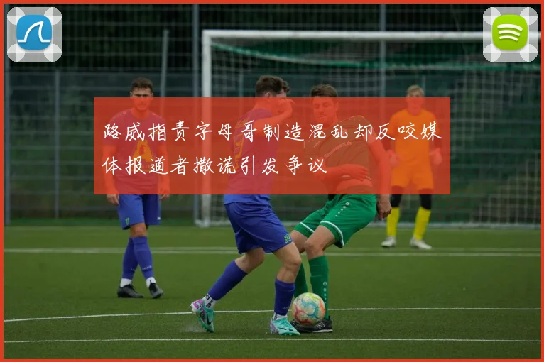 路威指责字母哥制造混乱却反咬媒体报道者撒谎引发争议