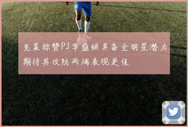 克莱称赞PJ华盛顿具备全明星潜力期待其攻防两端表现更佳