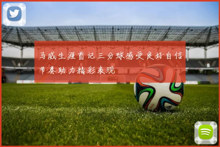 马威生涯首记三分球感受良好自信节奏助力精彩表现