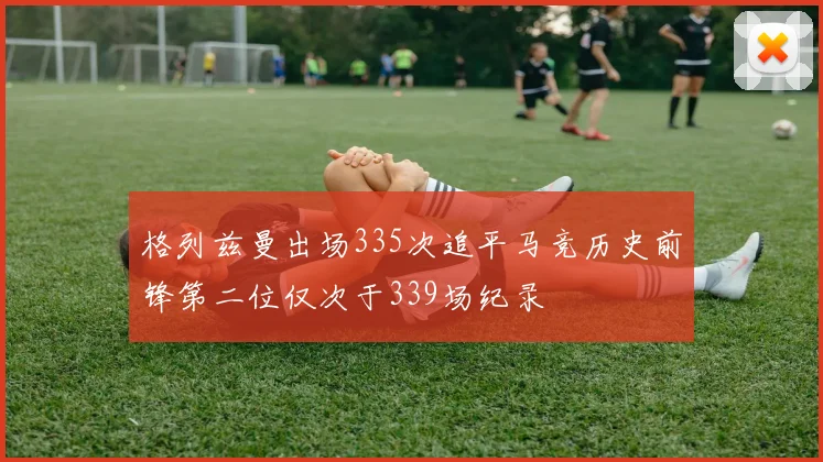 格列兹曼出场335次追平马竞历史前锋第二位仅次于339场纪录