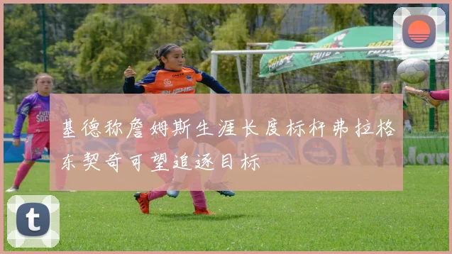 基德称詹姆斯生涯长度标杆弗拉格东契奇可望追逐目标