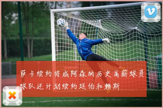 萨卡续约将成阿森纳历史高薪球员球队还计划续约廷伯和赖斯