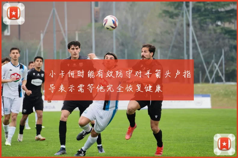 小卡何时能有效防守对手箭头卢指导表示需等他完全恢复健康